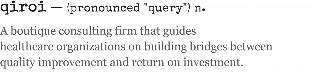 Definition and pronunciation of "QIROI": Pronounced "query" and meaning "A boutique consulting firm that guides 
healthcare organizations on building bridges between 
quality improvement and return on investment."